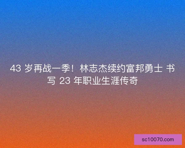 43 岁再战一季！林志杰续约富邦勇士 书写 23 年职业生涯传奇