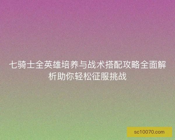 七骑士全英雄培养与战术搭配攻略全面解析助你轻松征服挑战