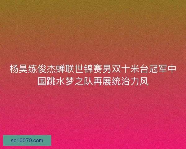 杨昊练俊杰蝉联世锦赛男双十米台冠军中国跳水梦之队再展统治力风