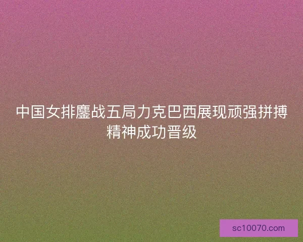 中国女排鏖战五局力克巴西展现顽强拼搏精神成功晋级